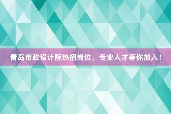 青岛市政设计院热招岗位，专业人才等你加入！